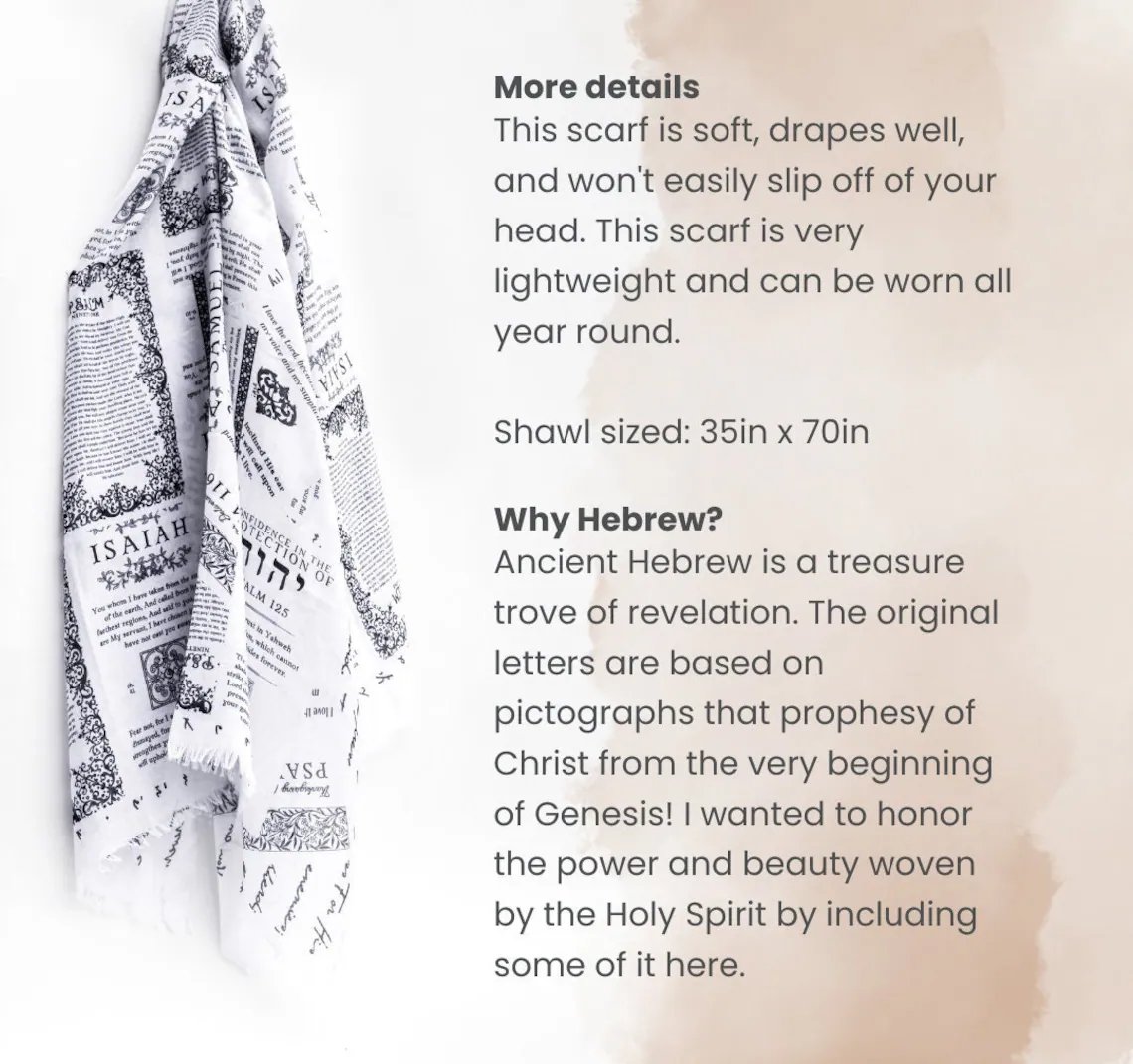 A soft, lightweight prayer scarf featuring scriptures like Isaiah 41:10 and Psalm 125, designed with ancient Hebrew lettering. Sized at 35x70 inches, it drapes beautifully for year-round wear, symbolizing the power and beauty of God’s promises. A soft, lightweight prayer scarf featuring scriptures like Isaiah 41:10 and Psalm 125, designed with ancient Hebrew lettering. Sized at 35x70 inches, it drapes beautifully for year-round wear, symbolizing the power and beauty of God’s promises.